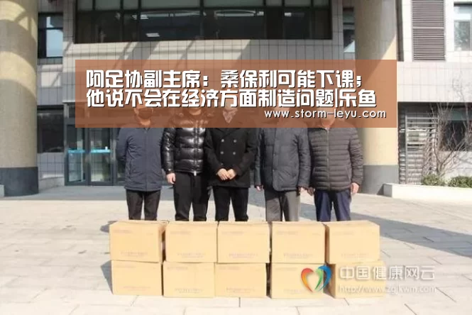 阿足协副主席：桑保利可能下课；他说不会在经济方面制造问题|乐鱼体育